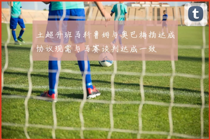 土超升班马科鲁姆与奥巴梅扬达成协议现需与马赛谈判达成一致