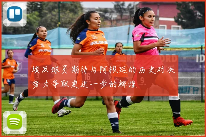 埃及球员期待与阿根廷的历史对决努力争取更进一步的辉煌