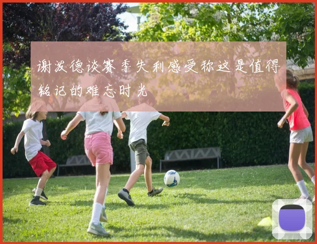 谢泼德谈赛季失利感受称这是值得铭记的难忘时光