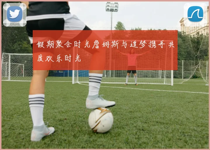 假期聚会时光詹姆斯与追梦携手共度欢乐时光