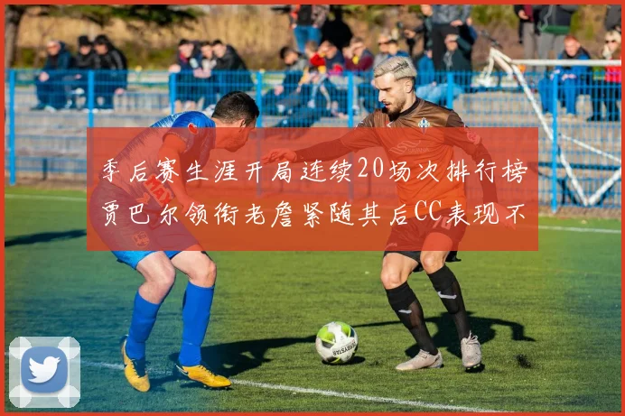 季后赛生涯开局连续20场次排行榜贾巴尔领衔老詹紧随其后CC表现不俗