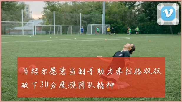 马绍尔愿意当副手助力弗拉格双双砍下30分展现团队精神