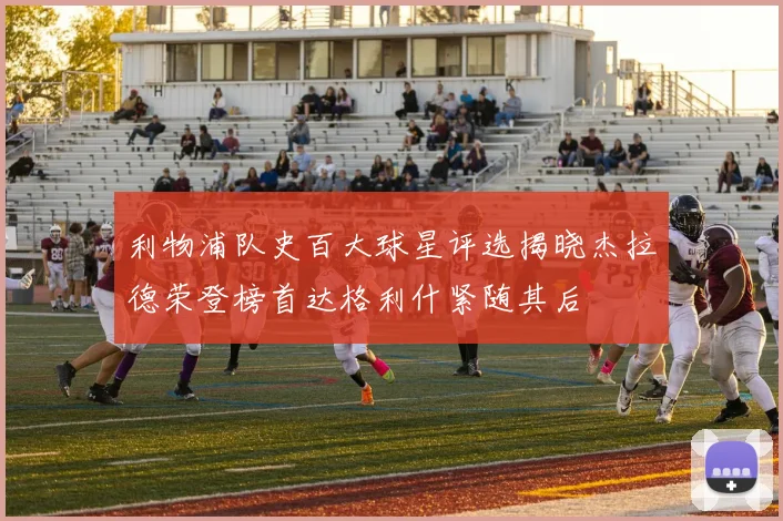 利物浦队史百大球星评选揭晓杰拉德荣登榜首达格利什紧随其后