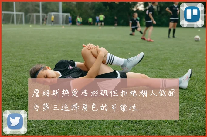 詹姆斯热爱洛杉矶但拒绝湖人低薪与第三选择角色的可能性