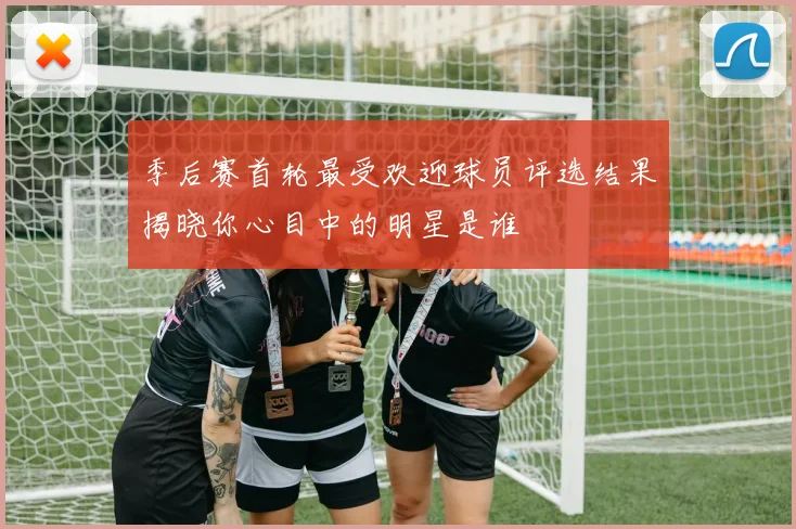 季后赛首轮最受欢迎球员评选结果揭晓你心目中的明星是谁