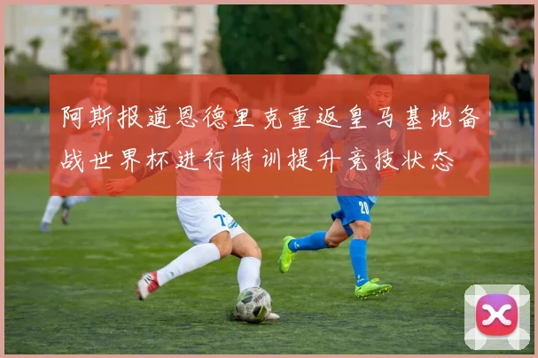 阿斯报道恩德里克重返皇马基地备战世界杯进行特训提升竞技状态
