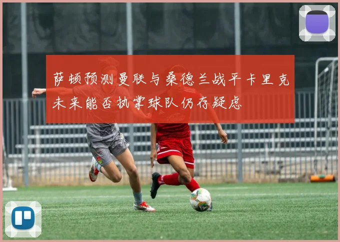 萨顿预测曼联与桑德兰战平卡里克未来能否执掌球队仍存疑虑