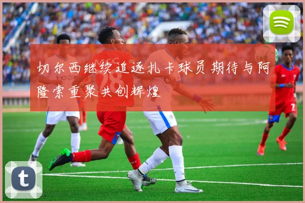 切尔西继续追逐扎卡球员期待与阿隆索重聚共创辉煌