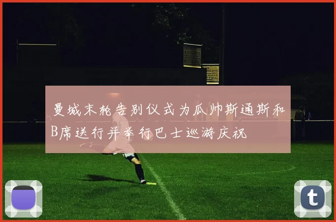 曼城末轮告别仪式为瓜帅斯通斯和B席送行并举行巴士巡游庆祝