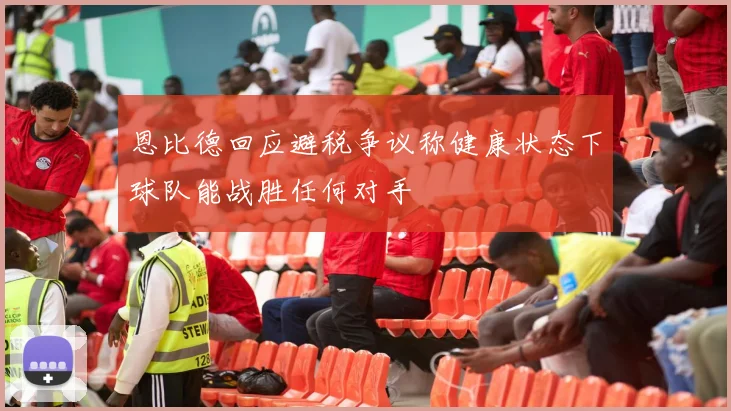 恩比德回应避税争议称健康状态下球队能战胜任何对手