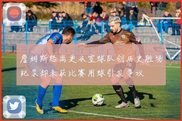 詹姆斯怒离更衣室球队创历史胜场纪录却未获比赛用球引发争议